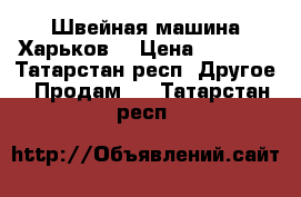 Швейная машина Харьков  › Цена ­ 1 000 - Татарстан респ. Другое » Продам   . Татарстан респ.